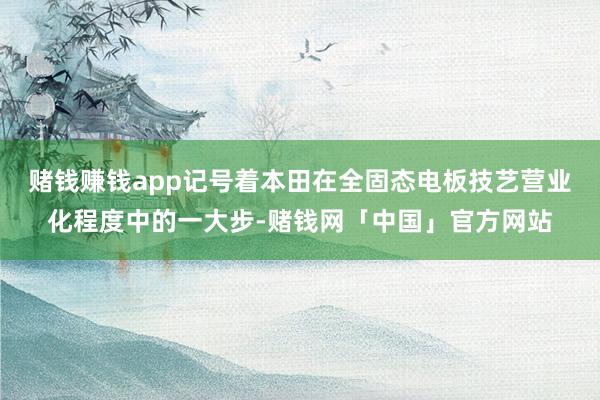 赌钱赚钱app记号着本田在全固态电板技艺营业化程度中的一大步-赌钱网「中国」官方网站