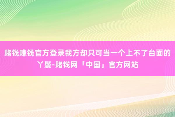 赌钱赚钱官方登录我方却只可当一个上不了台面的丫鬟-赌钱网「中国」官方网站