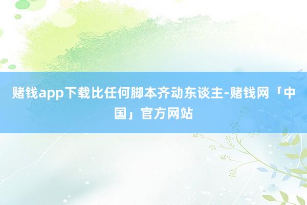 赌钱app下载比任何脚本齐动东谈主-赌钱网「中国」官方网站