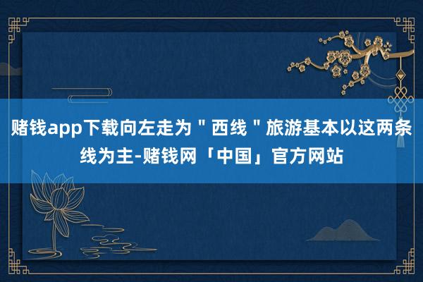 赌钱app下载向左走为"西线"旅游基本以这两条线为主-赌钱网「中国」官方网站