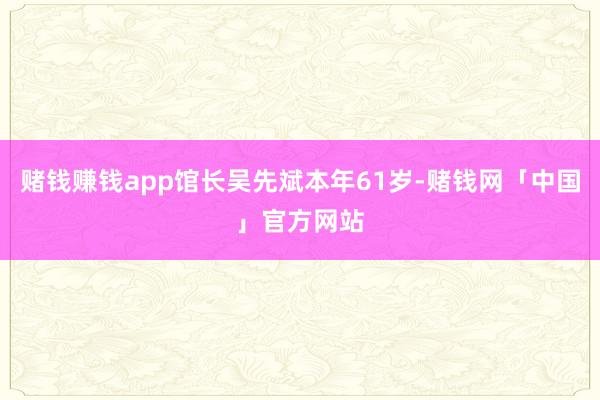 赌钱赚钱app馆长吴先斌本年61岁-赌钱网「中国」官方网站