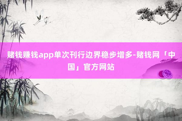 赌钱赚钱app单次刊行边界稳步增多-赌钱网「中国」官方网站