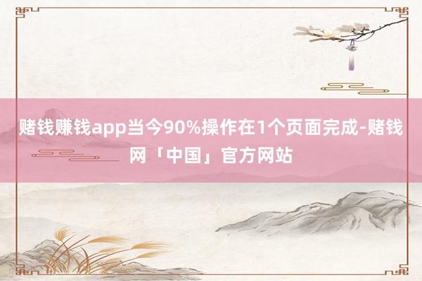 赌钱赚钱app当今90%操作在1个页面完成-赌钱网「中国」官方网站