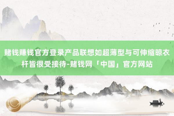 赌钱赚钱官方登录产品联想如超薄型与可伸缩晾衣杆皆很受接待-赌钱网「中国」官方网站