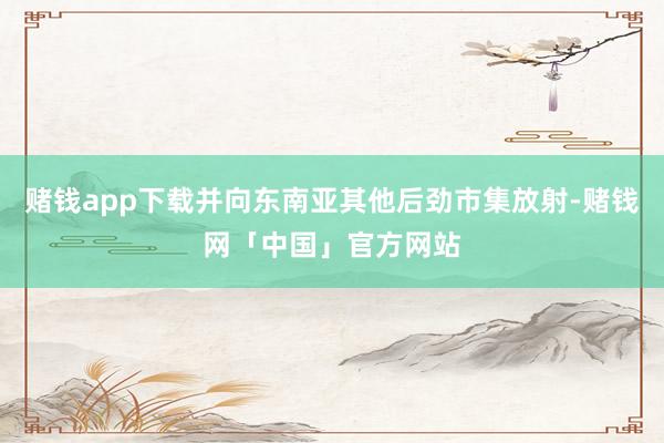 赌钱app下载并向东南亚其他后劲市集放射-赌钱网「中国」官方网站