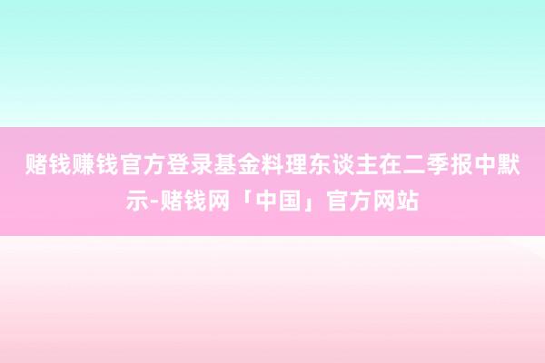 赌钱赚钱官方登录　　基金料理东谈主在二季报中默示-赌钱网「中国」官方网站