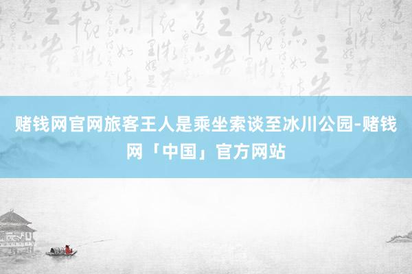 赌钱网官网旅客王人是乘坐索谈至冰川公园-赌钱网「中国」官方网站
