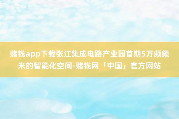 赌钱app下载　　张江集成电路产业园首期5万频频米的智能化空间-赌钱网「中国」官方网站