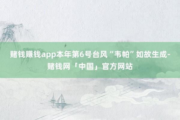 赌钱赚钱app本年第6号台风“韦帕”如故生成-赌钱网「中国」官方网站