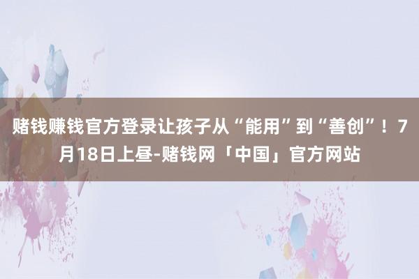 赌钱赚钱官方登录让孩子从“能用”到“善创”！7月18日上昼-赌钱网「中国」官方网站