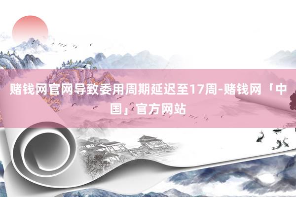 赌钱网官网导致委用周期延迟至17周-赌钱网「中国」官方网站