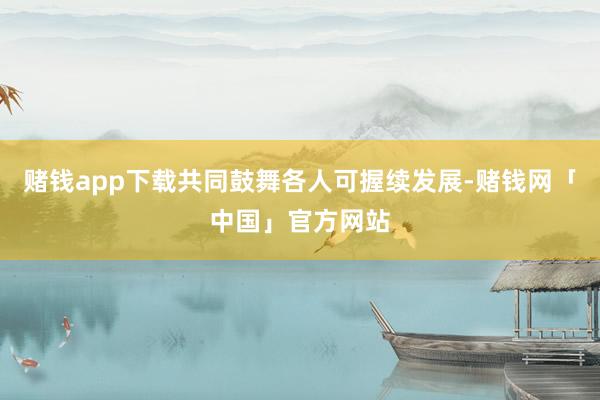 赌钱app下载共同鼓舞各人可握续发展-赌钱网「中国」官方网站