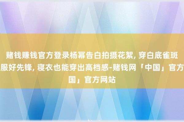 赌钱赚钱官方登录杨幂告白拍摄花絮, 穿白底雀斑居家服好先锋, 寝衣也能穿出高档感-赌钱网「中国」官方网站