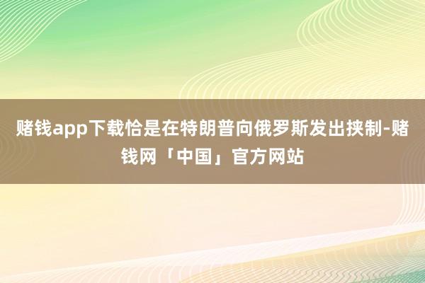 赌钱app下载恰是在特朗普向俄罗斯发出挟制-赌钱网「中国」官方网站