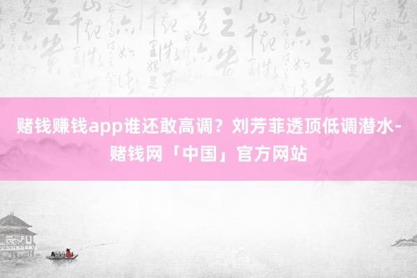 赌钱赚钱app谁还敢高调？刘芳菲透顶低调潜水-赌钱网「中国」官方网站