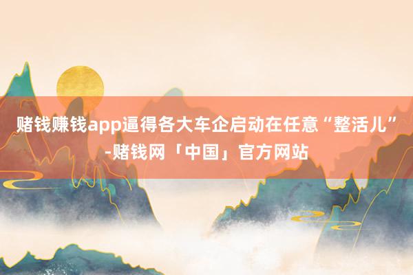 赌钱赚钱app逼得各大车企启动在任意“整活儿”-赌钱网「中国」官方网站