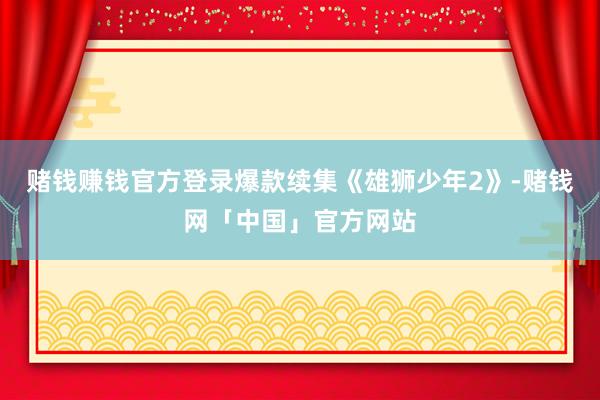 赌钱赚钱官方登录爆款续集《雄狮少年2》-赌钱网「中国」官方网站