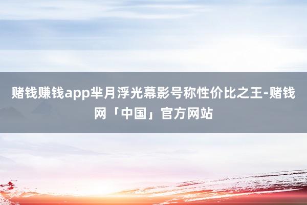赌钱赚钱app芈月浮光幕影号称性价比之王-赌钱网「中国」官方网站