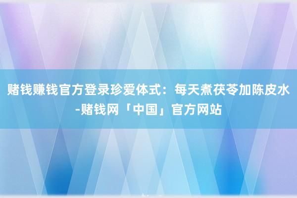 赌钱赚钱官方登录珍爱体式：每天煮茯苓加陈皮水-赌钱网「中国」官方网站