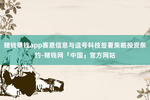 赌钱赚钱app赛意信息与逗号科技签署策略投资条约-赌钱网「中国」官方网站