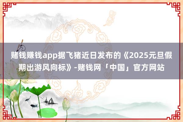 赌钱赚钱app据飞猪近日发布的《2025元旦假期出游风向标》-赌钱网「中国」官方网站