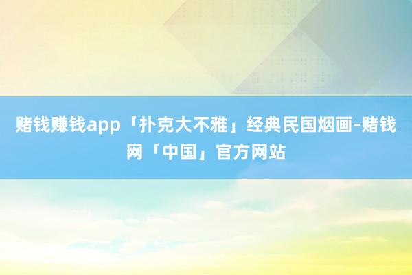 赌钱赚钱app「扑克大不雅」经典民国烟画-赌钱网「中国」官方网站
