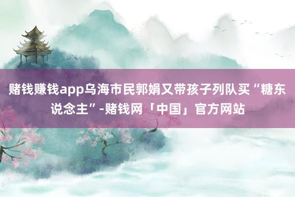 赌钱赚钱app乌海市民郭娟又带孩子列队买“糖东说念主”-赌钱网「中国」官方网站