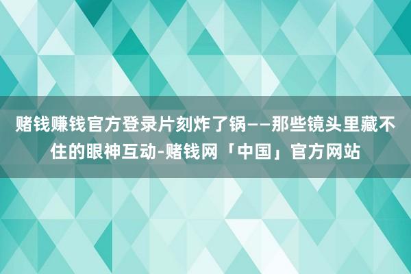 赌钱赚钱官方登录片刻炸了锅——那些镜头里藏不住的眼神互动-赌钱网「中国」官方网站