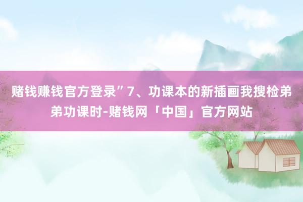 赌钱赚钱官方登录”7、功课本的新插画我搜检弟弟功课时-赌钱网「中国」官方网站