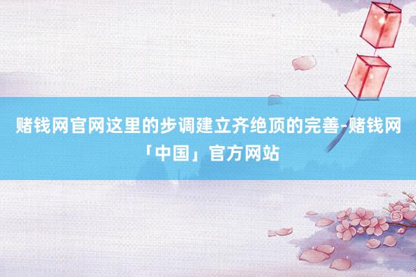 赌钱网官网这里的步调建立齐绝顶的完善-赌钱网「中国」官方网站