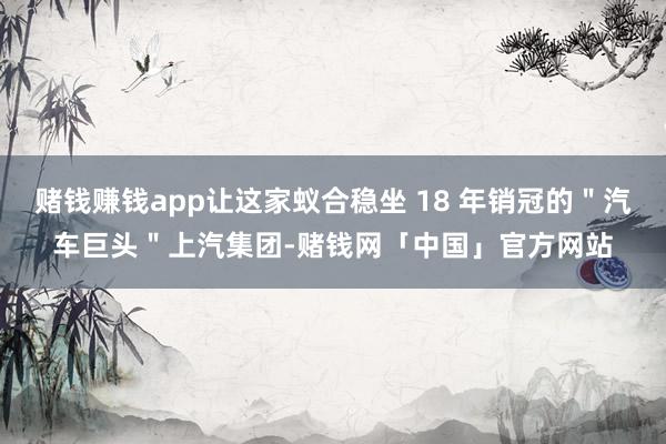 赌钱赚钱app让这家蚁合稳坐 18 年销冠的＂汽车巨头＂上汽集团-赌钱网「中国」官方网站