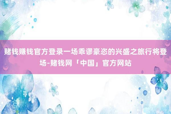 赌钱赚钱官方登录一场乖谬豪恣的兴盛之旅行将登场-赌钱网「中国」官方网站