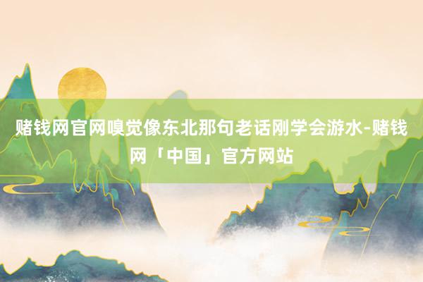 赌钱网官网嗅觉像东北那句老话刚学会游水-赌钱网「中国」官方网站