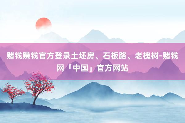 赌钱赚钱官方登录土坯房、石板路、老槐树-赌钱网「中国」官方网站