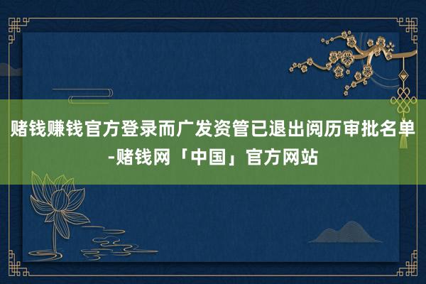 赌钱赚钱官方登录而广发资管已退出阅历审批名单-赌钱网「中国」官方网站