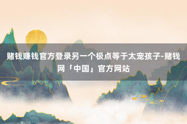 赌钱赚钱官方登录另一个极点等于太宠孩子-赌钱网「中国」官方网站