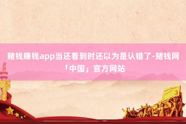 赌钱赚钱app当还看到时还以为是认错了-赌钱网「中国」官方网站