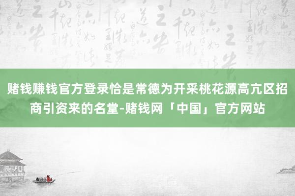 赌钱赚钱官方登录恰是常德为开采桃花源高亢区招商引资来的名堂-赌钱网「中国」官方网站