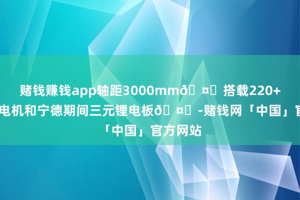 赌钱赚钱app轴距3000mm🤔搭载220+288kW电机和宁德期间三元锂电板🤔-赌钱网「中国」官方网站