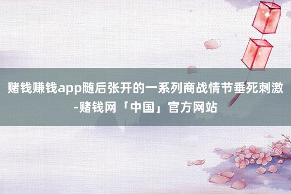 赌钱赚钱app随后张开的一系列商战情节垂死刺激-赌钱网「中国」官方网站