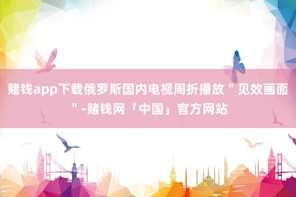 赌钱app下载俄罗斯国内电视周折播放＂见效画面＂-赌钱网「中国」官方网站