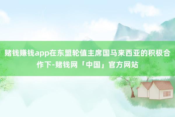 赌钱赚钱app在东盟轮值主席国马来西亚的积极合作下-赌钱网「中国」官方网站