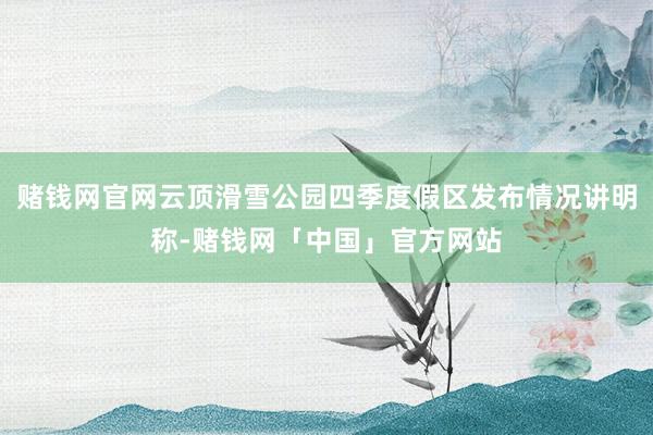 赌钱网官网云顶滑雪公园四季度假区发布情况讲明称-赌钱网「中国」官方网站