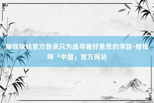 赌钱赚钱官方登录只为追寻雅好意思的萍踪-赌钱网「中国」官方网站