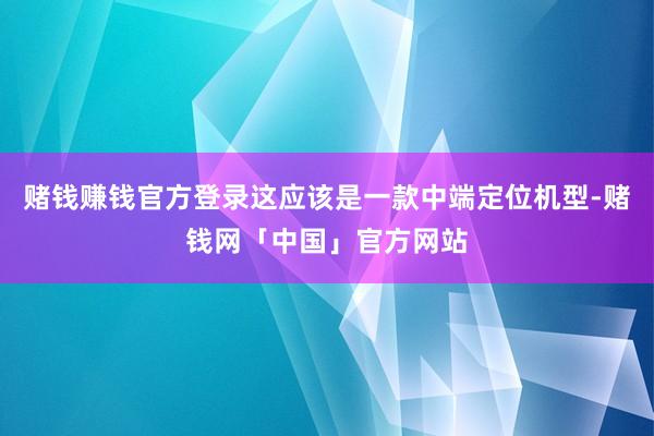 赌钱赚钱官方登录这应该是一款中端定位机型-赌钱网「中国」官方网站