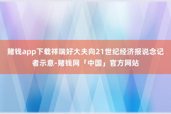 赌钱app下载祥瑞好大夫向21世纪经济报说念记者示意-赌钱网「中国」官方网站