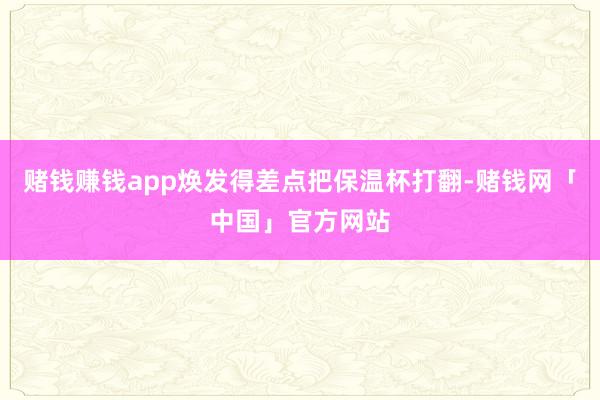 赌钱赚钱app焕发得差点把保温杯打翻-赌钱网「中国」官方网站