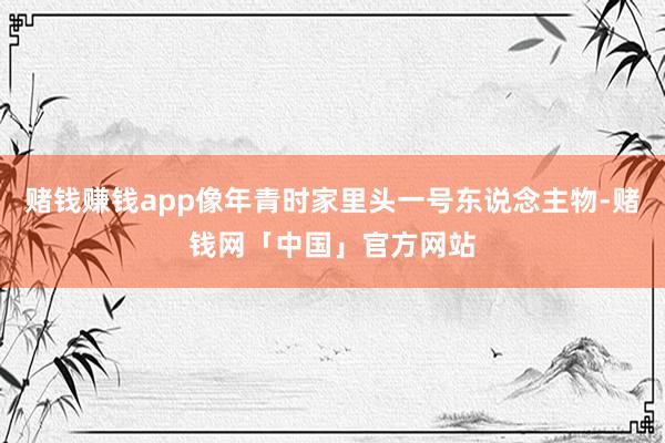 赌钱赚钱app像年青时家里头一号东说念主物-赌钱网「中国」官方网站