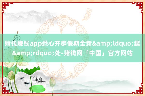 赌钱赚钱app悉心开辟假期全新&ldquo;趣&rdquo;处-赌钱网「中国」官方网站