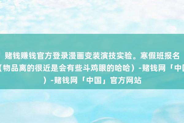 赌钱赚钱官方登录漫画变装演技实验。寒假班报名终末一天咯（物品离的很近是会有些斗鸡眼的哈哈）-赌钱网「中国」官方网站